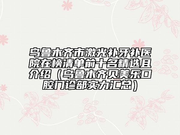 乌鲁木齐市激光补牙补医院在榜清单前十名精选且介绍（乌鲁木齐贝美乐口腔门诊部实力汇总）