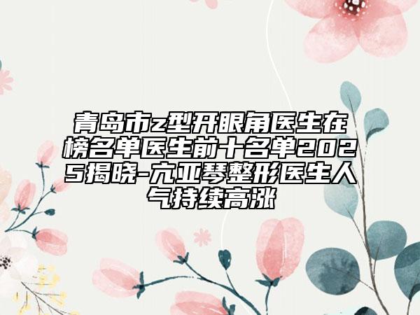 青岛市z型开眼角医生在榜名单医生前十名单2025揭晓-亢亚琴整形医生人气持续高涨