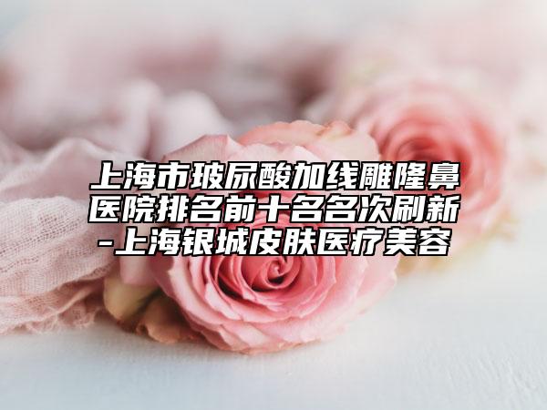 上海市玻尿酸加线雕隆鼻医院排名前十名名次刷新-上海银城皮肤医疗美容