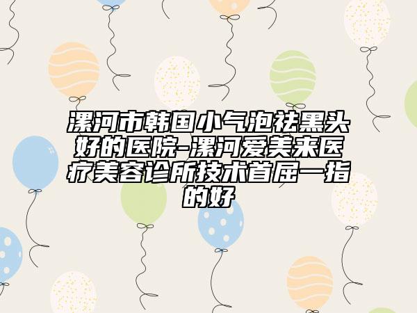 漯河市韩国小气泡祛黑头好的医院-漯河爱美来医疗美容诊所技术首屈一指的好