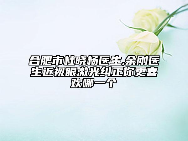 合肥市杜晓杨医生,余刚医生近视眼激光纠正你更喜欢哪一个