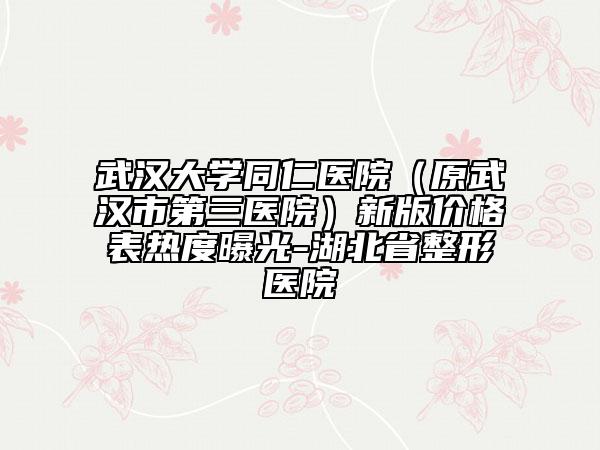 武汉大学同仁医院（原武汉市第三医院）新版价格表热度曝光-湖北省整形医院