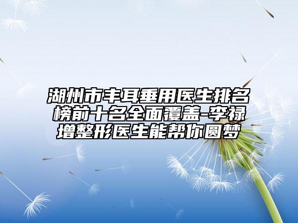湖州市丰耳垂用医生排名榜前十名全面覆盖-李禄增整形医生能帮你圆梦