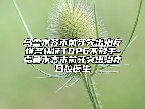 乌鲁木齐市前牙突出治疗排名认证TOP6不放手-乌鲁木齐市前牙突出治疗口腔医生