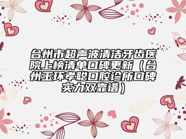 台州市超声波清洁牙齿医院上榜清单口碑更新（台州玉环孝聪口腔诊所口碑实力双靠谱）