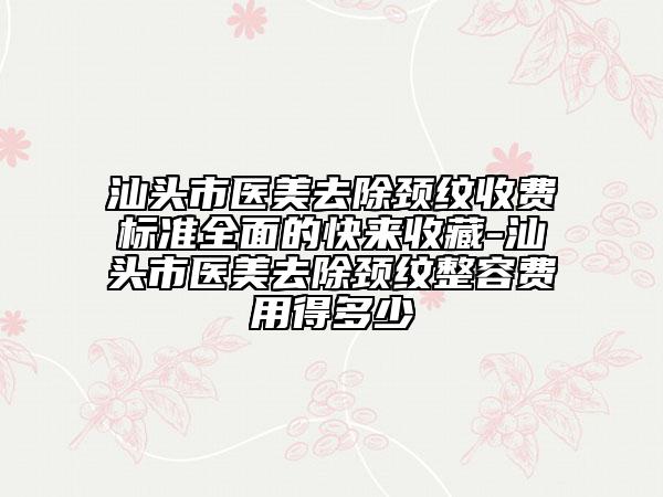 汕头市医美去除颈纹收费标准全面的快来收藏-汕头市医美去除颈纹整容费用得多少
