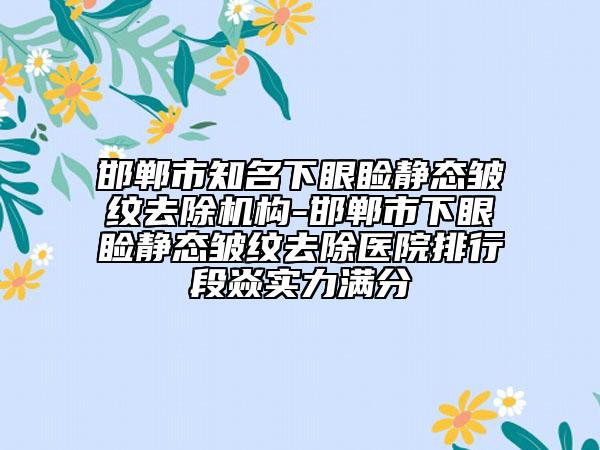 邯郸市知名下眼睑静态皱纹去除机构-邯郸市下眼睑静态皱纹去除医院排行段焱实力满分