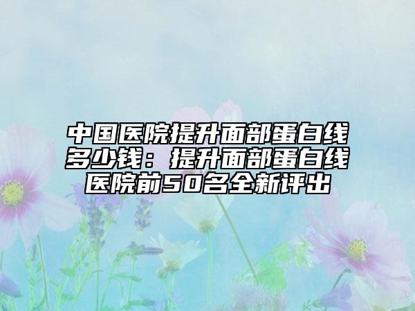 中国医院提升面部蛋白线多少钱：提升面部蛋白线医院前50名全新评出