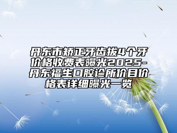 丹东市矫正牙齿拔4个牙价格收费表曝光2025-丹东福生口腔诊所价目价格表详细曝光一览