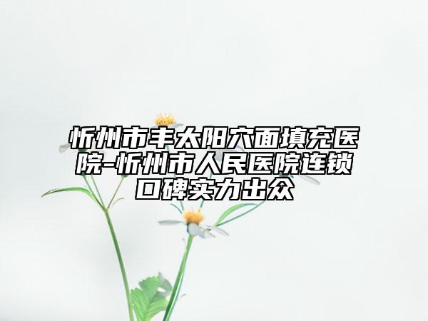 忻州市丰太阳穴面填充医院-忻州市人民医院连锁口碑实力出众