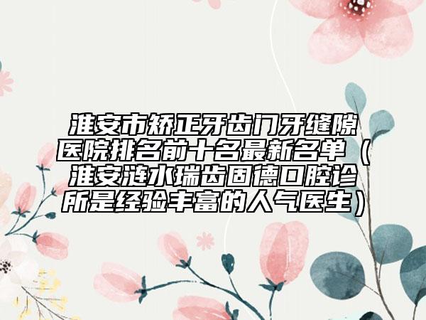 淮安市矫正牙齿门牙缝隙医院排名前十名最新名单（淮安涟水瑞齿固德口腔诊所是经验丰富的人气医生）