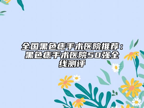 全国黑色痣手术医院推荐：黑色痣手术医院50强全线测评