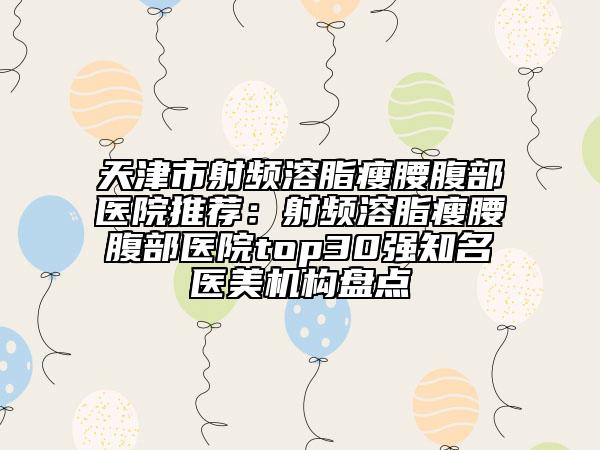 天津市射频溶脂瘦腰腹部医院推荐：射频溶脂瘦腰腹部医院top30强知名医美机构盘点