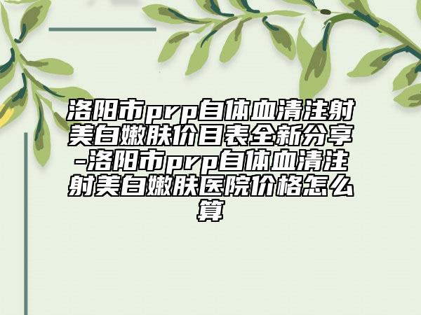 洛阳市prp自体血清注射美白嫩肤价目表全新分享-洛阳市prp自体血清注射美白嫩肤医院价格怎么算