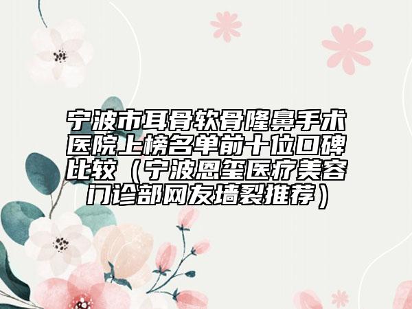 宁波市耳骨软骨隆鼻手术医院上榜名单前十位口碑比较（宁波恩玺医疗美容门诊部网友墙裂推荐）