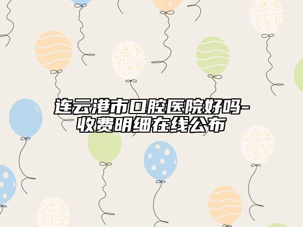 连云港市口腔医院好吗-收费明细在线公布