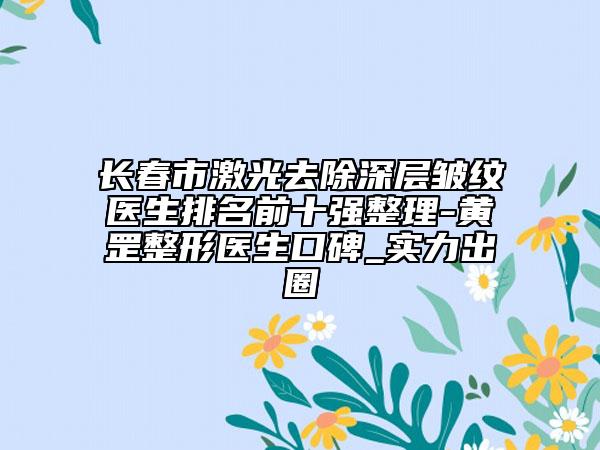 长春市激光去除深层皱纹医生排名前十强整理-黄罡整形医生口碑_实力出圈