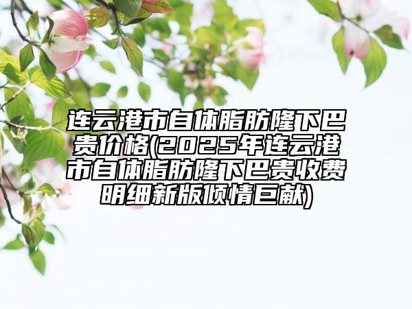 连云港市自体脂肪隆下巴贵价格(2025年连云港市自体脂肪隆下巴贵收费明细新版倾情巨献)
