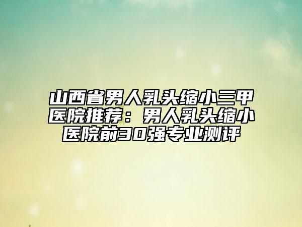 山西省男人乳头缩小三甲医院推荐：男人乳头缩小医院前30强专业测评
