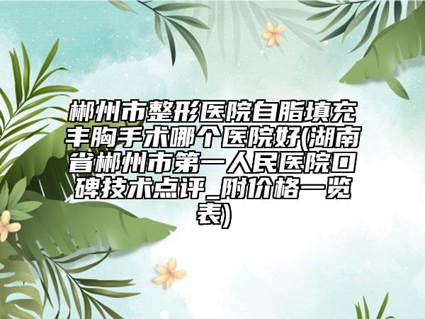 郴州市整形医院自脂填充丰胸手术哪个医院好(湖南省郴州市第一人民医院口碑技术点评_附价格一览表)