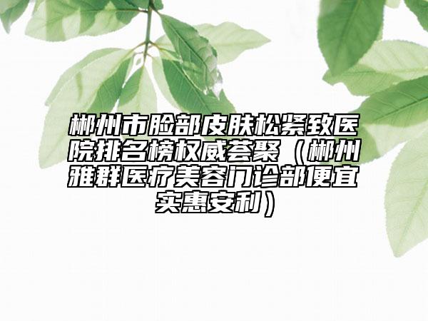 郴州市脸部皮肤松紧致医院排名榜权威荟聚（郴州雅群医疗美容门诊部便宜实惠安利）