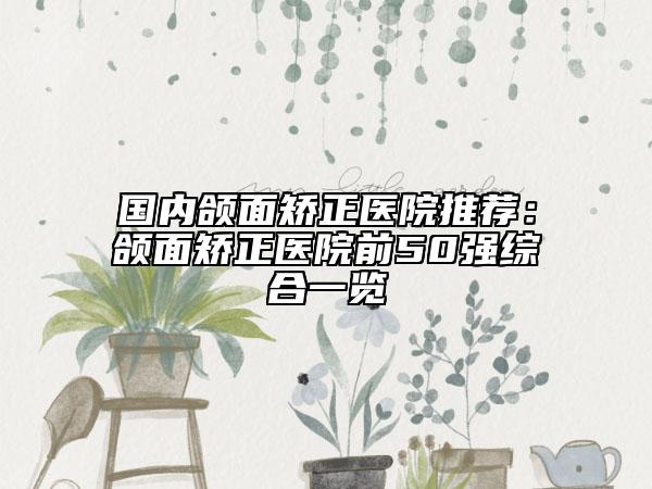 国内颌面矫正医院推荐：颌面矫正医院前50强综合一览