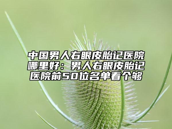 中国男人右眼皮胎记医院哪里好：男人右眼皮胎记医院前50位名单看个够