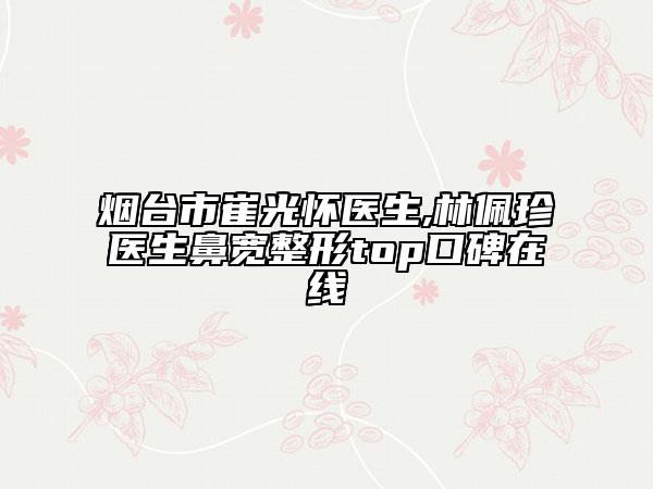 烟台市崔光怀医生,林佩珍医生鼻宽整形top口碑在线