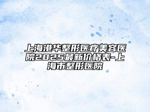 上海港华整形医疗美容医院2025最新价格表-上海市整形医院