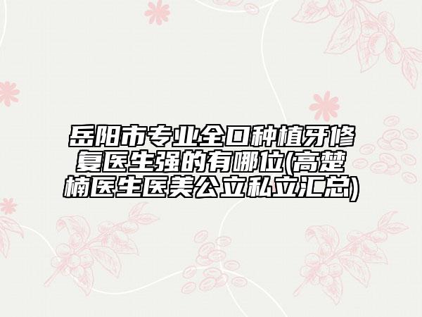 岳阳市专业全口种植牙修复医生强的有哪位(高楚楠医生医美公立私立汇总)