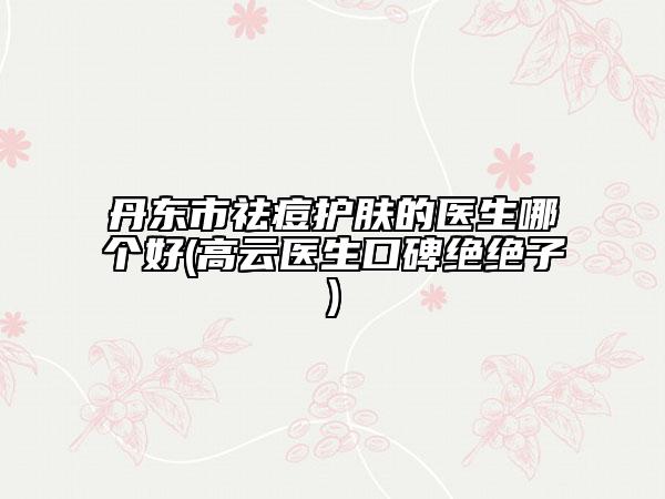 丹东市祛痘护肤的医生哪个好(高云医生口碑绝绝子)