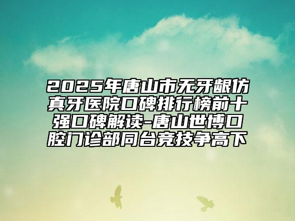 2025年唐山市无牙龈仿真牙医院口碑排行榜前十强口碑解读-唐山世博口腔门诊部同台竞技争高下