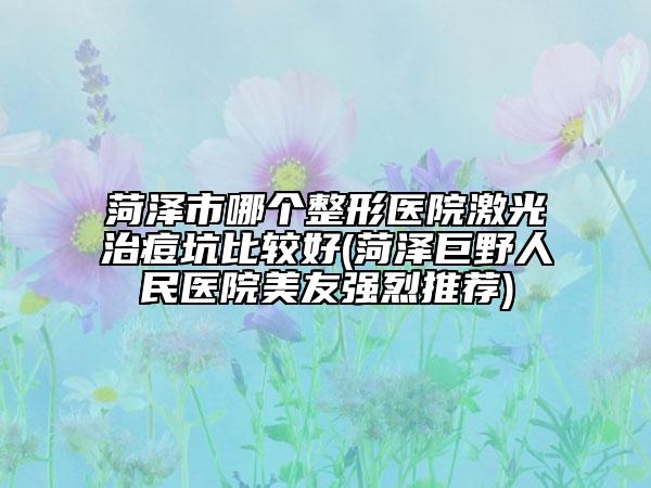 菏泽市哪个整形医院激光治痘坑比较好(菏泽巨野人民医院美友强烈推荐)