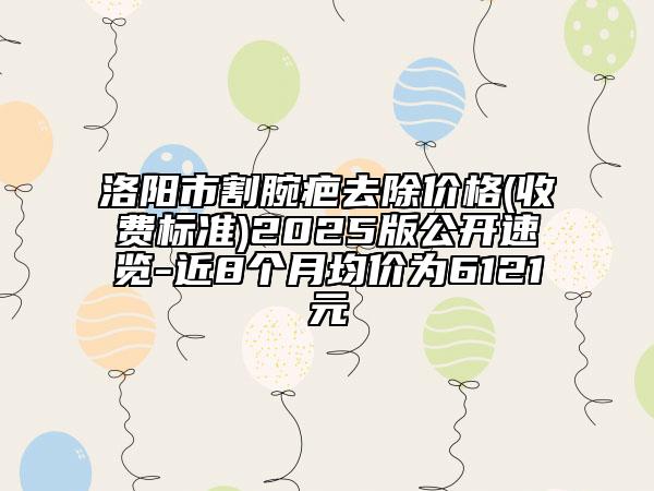洛阳市割腕疤去除价格(收费标准)2025版公开速览-近8个月均价为6121元