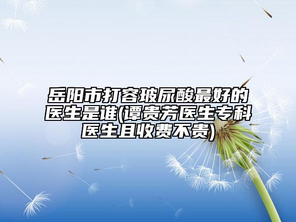 岳阳市打容玻尿酸最好的医生是谁(谭贵芳医生专科医生且收费不贵)
