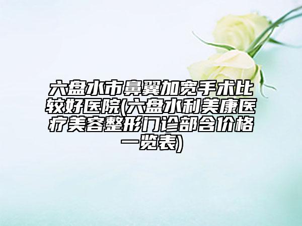 六盘水市鼻翼加宽手术比较好医院(六盘水利美康医疗美容整形门诊部含价格一览表)
