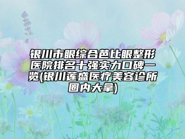 银川市眼综合芭比眼整形医院排名十强实力口碑一览(银川莲盛医疗美容诊所圈内大拿)