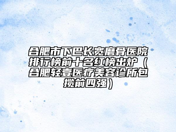 合肥市下巴长宽磨骨医院排行榜前十名红榜出炉（合肥轻壹医疗美容诊所包揽前四强）