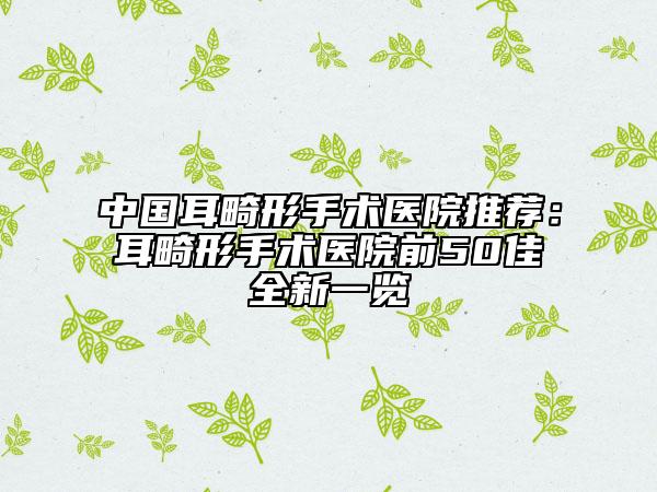 中国耳畸形手术医院推荐：耳畸形手术医院前50佳全新一览