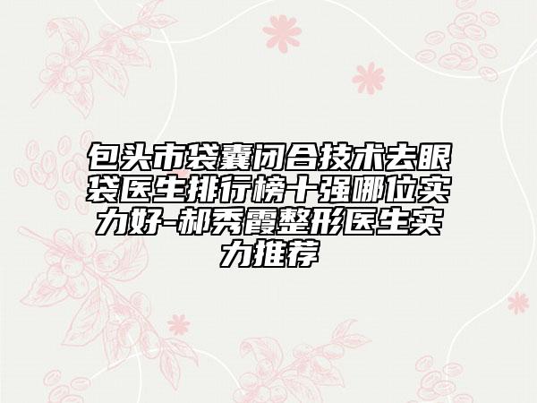 包头市袋囊闭合技术去眼袋医生排行榜十强哪位实力好-郝秀霞整形医生实力推荐