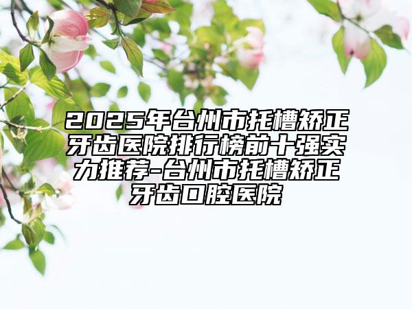 2025年台州市托槽矫正牙齿医院排行榜前十强实力推荐-台州市托槽矫正牙齿口腔医院