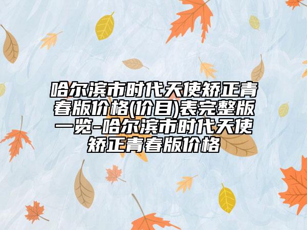 哈尔滨市时代天使矫正青春版价格(价目)表完整版一览-哈尔滨市时代天使矫正青春版价格