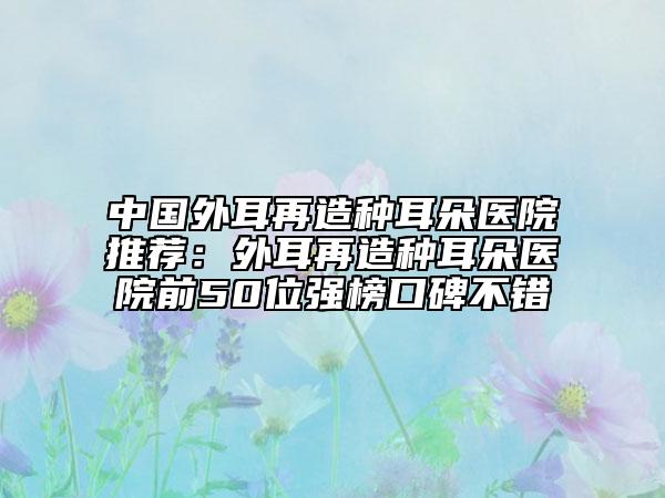 中国外耳再造种耳朵医院推荐：外耳再造种耳朵医院前50位强榜口碑不错