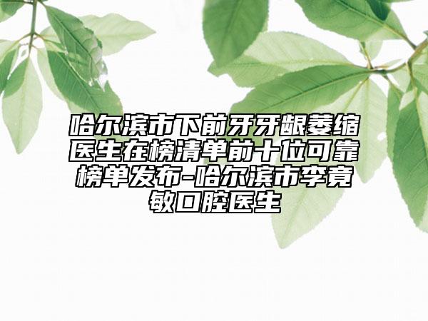 哈尔滨市下前牙牙龈萎缩医生在榜清单前十位可靠榜单发布-哈尔滨市李竟敏口腔医生