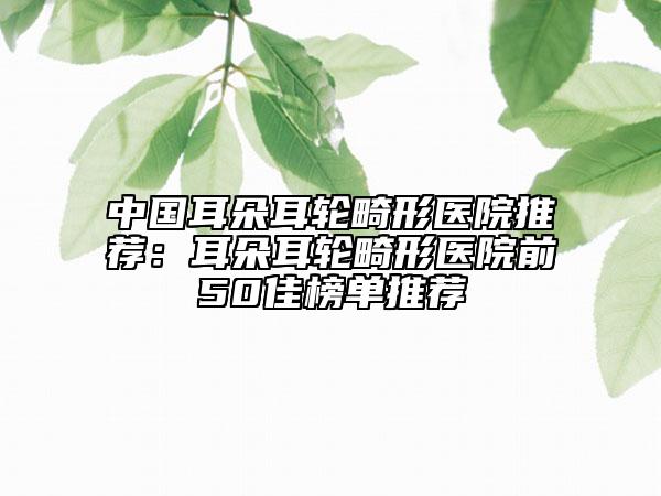 中国耳朵耳轮畸形医院推荐：耳朵耳轮畸形医院前50佳榜单推荐