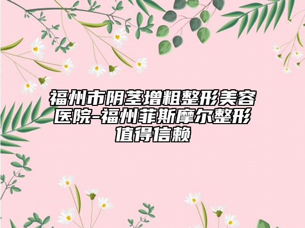 福州市阴茎增粗整形美容医院-福州菲斯摩尔整形值得信赖