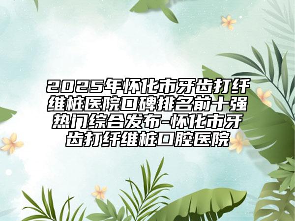 2025年怀化市牙齿打纤维桩医院口碑排名前十强热门综合发布-怀化市牙齿打纤维桩口腔医院