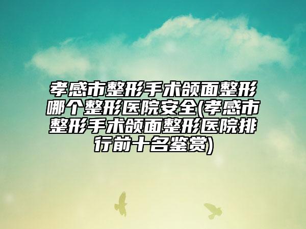 孝感市整形手术颌面整形哪个整形医院安全(孝感市整形手术颌面整形医院排行前十名鉴赏)