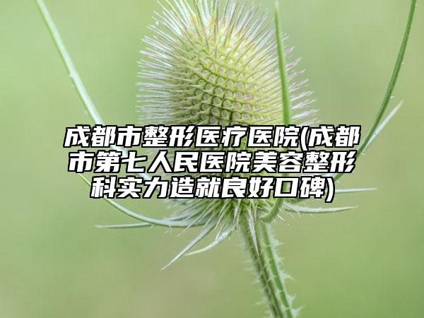 成都市整形医疗医院(成都市第七人民医院美容整形科实力造就良好口碑)