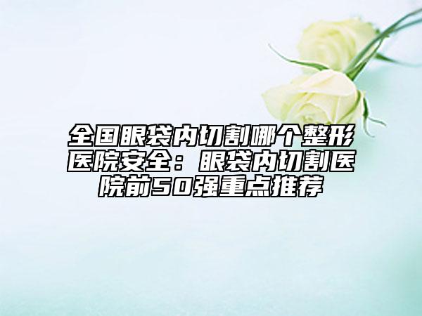 全国眼袋内切割哪个整形医院安全：眼袋内切割医院前50强重点推荐